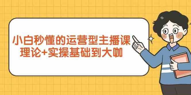 小白秒懂的运营型主播课，理论+实操基础到大咖（7节视频课）-资源基地