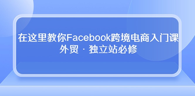 在这里教你Facebook跨境电商入门课,外贸·独立站必修-资源基地