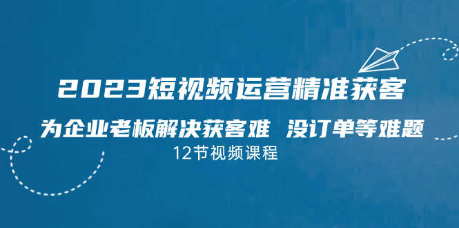 2023短视频·运营精准获客,为企业老板解决获客难 没订单等难题(12节课)-资源基地